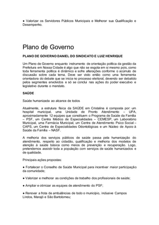 ● Valorizar os Servidores Públicos Municipais e Melhorar sua Qualificação e
Desempenho.
Plano de Governo
PLANO DE GOVERNO DANIEL DO SINDICATO E LUIZ HENRIQUE
Um Plano de Governo enquanto instrumento de orientação política da gestão da
Prefeitura em Nossa Cidade é algo que não se esgota em si mesmo pois, como
toda ferramenta política é dinâmico e sofre alterações conforme o acúmulo de
discussão sobre cada tema. Deve ser visto então como uma ferramenta
orientadora do debate que se inicia no processo eleitoral, devendo ser debatido
pelos segmentes envolvidos e só se conclui nas ações do poder executivo e
legislativo durante o mandato.
SAÚDE
Saúde humanizada ao alcance de todos
Atualmente, a estrutura física da SAÚDE em Cristalina é composta por: um
hospital municipal, uma Unidade de Pronto Atendimento – UPA,
aproximadamente 12 equipes que constituem o Programa de Saúde da Família
– PSF, um Centra Médico de Especialidades – CEMESP, um Laboratório
Municipal, uma Farmácia Municipal, um Centra de Atendimento Psico Social –
CAPS, um Centra de Especialidades Odontológicas e um Núcleo de Apoio à
Saúde da Família – NASF.
A melhoria dos serviços públicos de saúde passa pela humanização do
atendimento, respeito ao cidadão, qualificação e melhoria dos modelos de
atenção à saúde básica como meios de prevenção e recuperação. Logo,
pretendemos assistir toda a população com serviços de saúde humanizados e
de qualidade.
Principais ações propostas:
● Fortalecer o Conselho de Saúde Municipal para incentivar maior participação
da comunidade;
● Valorizar e melhorar as condições de trabalho dos profissionais de saúde;
● Ampliar e otimizar as equipes de atendimento do PSF;
● Renovar a frota de ambulâncias de todo o município, inclusive Campos
Lindos, Marajó e São Bartolomeu;
 