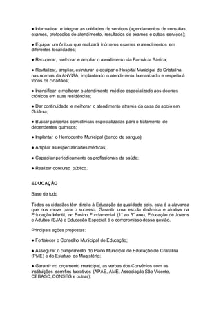 ● Informatizar e integrar as unidades de serviços (agendamentos de consultas,
exames, protocolos de atendimento, resultados de exames e outras serviços);
● Equipar um ônibus que realizará inúmeros exames e atendimentos em
diferentes localidades;
● Recuperar, melhorar e ampliar o atendimento da Farmácia Básica;
● Revitalizar, ampliar, estruturar e equipar o Hospital Municipal de Cristalina,
nas normas da ANVISA, implantando o atendimento humanizado e respeito à
todos os cidadãos;
● Intensificar e melhorar o atendimento médico especializado aos doentes
crônicos em suas residências;
● Dar continuidade e melhorar o atendimento através da casa de apoio em
Goiânia;
● Buscar parcerias com clinicas especializadas para o tratamento de
dependentes químicos;
● Implantar o Hemocentro Municipal (banco de sangue);
● Ampliar as especialidades médicas;
● Capacitar periodicamente os profissionais da saúde;
● Realizar concurso público.
–
EDUCAÇÃO
Base de tudo
Todos os cidadãos têm direito à Educação de qualidade pois, esta é a alavanca
que nos move para o sucesso. Garantir uma escola dinâmica e atrativa na
Educação Infantil, no Ensino Fundamental (1° ao 5° ano), Educação de Jovens
e Adultos (EJA) e Educação Especial, é o compromisso dessa gestão.
Principais ações propostas:
● Fortalecer o Conselho Municipal de Educação;
● Assegurar o cumprimento do Plano Municipal de Educação de Cristalina
(PME) e do Estatuto do Magistério;
● Garantir no orçamento municipal, as verbas dos Convênios com as
Instituições sem fins lucrativos (APAE, AME, Associação São Vicente,
CEBASC, CONSEG e outras);
 