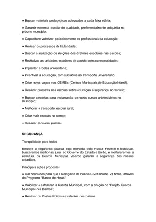 ● Buscar materiais pedagógicos adequados a cada faixa etária;
● Garantir merenda escolar de qualidade, preferencialmente adquirida no
próprio município;
● Capacitar e valorizar periodicamente os profissionais da educação;
● Revisar os processos de titularidade;
● Buscar a realização de eleições dos diretores escolares nas escolas;
● Revitalizar as unidades escolares de acordo com as necessidades;
● Implantar a bolsa universitária;
● Incentivar a educação, com subsídios ao transporte universitário;
● Criar novas vagas nos CEMEIs (Centras Municipais de Educação Infantil);
● Realizar palestras nas escolas sobre educação e segurança no trânsito;
● Buscar parcerias para implantação de novos cursos universitários no
município;
● Melhorar o transporte escolar rural;
● Criar mais escolas no campo;
● Realizar concurso público.
–
SEGURANÇA
Tranquilidade para todos
Embora a segurança pública seja exercida pela Polícia Federal e Estadual,
buscaremos melhorias junto ao Governo do Estado e União, e melhoraremos a
estrutura da Guarda Municipal, visando garantir a segurança dos nossos
cidadãos.
Principais ações propostas:
● Dar condições para que a Delegacia de Policia Civil funcione 24 horas, através
do Programa “Banco de Horas”;
● Valorizar e estruturar a Guarda Municipal, com a criação do “Projeto Guarda
Municipal nos Bairros”;
● Reativar os Postos Policiais existentes nos bairros;
 