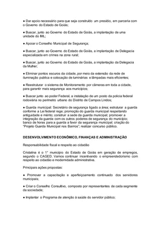 ● Dar apoio necessário para que seja construído um presídio, em parceria com
o Governo do Estado de Goiás;
● Buscar, junto ao Governo do Estado de Goiás, a implantação de uma
unidade do IML;
● Apoiar o Conselho Municipal de Segurança;
● Buscar, junto ao Governo do Estado de Goiás, a implantação de Delegacia
especializada em crimes na zona rural;
● Buscar, junto ao Governo do Estado de Goiás, a implantação da Delegacia
da Mulher;
● Eliminar pontos escuros da cidade, por meio da extensão da rede de
iluminação publica e colocação de luminárias e lâmpadas mais eficientes;
● Reestruturar o sistema de Monitoramento por câmeras em toda a cidade,
para garantir mais segurança aos municípios;
● Buscar junto ao poder Federal, a instalação de um posto da policia federal
rodoviária no perímetro urbano do Distrito de Campos Lindos;
● Guarda municipal: Secretário de segurança ligado a área; estruturar a guarda
conforme a Lei federal rege; promoção do guarda municipal respeitando
antiguidade e mérito; construir a sede da guarda municipal; promover a
integração da guarda com os outros poderes de segurança do município;
banco de horas para a guarda a favor da segurança municipal; criação do
“Projeto Guarda Municipal nos Bairros”; realizar concurso público.
–
DESENVOLVIMENTO ECONÔMICO, FINANÇAS E ADMINISTRAÇÃO
Responsabilidade fiscal e respeito ao cidadão
Cristalina é o 1° município do Estado de Goiás em geração de empregos,
segundo o CAGED. Vamos continuar incentivando o empreendedorismo com
respeito ao cidadão e modernidade administrativa.
Principais ações propostas:
● Promover a capacitação e aperfeiçoamento continuado dos servidores
municipais;
● Criar o Conselho Consultivo, composto por representantes de cada segmente
da sociedade;
● Implantar o Programa de atenção à saúde do servidor público;
 