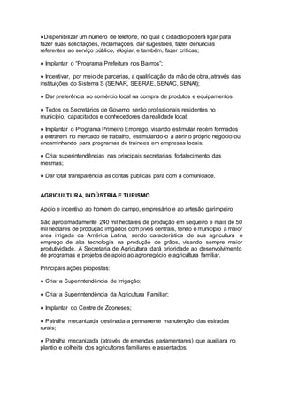 ●Disponibilizar um número de telefone, no qual o cidadão poderá ligar para
fazer suas solicitações, reclamações, dar sugestões, fazer denúncias
referentes ao serviço público, elogiar, e também, fazer criticas;
● Implantar o “Programa Prefeitura nos Bairros”;
● Incentivar, por meio de parcerias, a qualificação da mão de obra, através das
instituições do Sistema S (SENAR, SEBRAE, SENAC, SENAI);
● Dar preferência ao comércio local na compra de produtos e equipamentos;
● Todos os Secretários de Governo serão profissionais residentes no
município, capacitados e conhecedores da realidade local;
● Implantar o Programa Primeiro Emprego, visando estimular recém formados
a entrarem no mercado de trabalho, estimulando-o a abrir o próprio negócio ou
encaminhando para programas de trainees em empresas locais;
● Criar superintendências nas principais secretarias, fortalecimento das
mesmas;
● Dar total transparência as contas públicas para com a comunidade.
–
AGRICULTURA, INDÚSTRIA E TURISMO
Apoio e incentivo ao homem do campo, empresário e ao artesão garimpeiro
São aproximadamente 240 mil hectares de produção em sequeiro e mais de 50
mil hectares de produção irrigados com pivôs centrais, tendo o município a maior
área irrigada da América Latina, sendo característica de sua agricultura o
emprego de alta tecnologia na produção de grãos, visando sempre maior
produtividade. A Secretaria de Agricultura dará prioridade ao desenvolvimento
de programas e projetos de apoio ao agronegócio e agricultura familiar.
Principais ações propostas:
● Criar a Superintendência de Irrigação;
● Criar a Superintendência da Agricultura Familiar;
● Implantar do Centre de Zoonoses;
● Patrulha mecanizada destinada a permanente manutenção das estradas
rurais;
● Patrulha mecanizada (através de emendas parlamentares) que auxiliará no
plantio e colheita dos agricultores familiares e assentados;
 