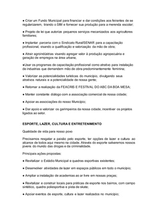 ● Criar um Fundo Municipal para financiar e dar condições aos feirantes de se
regularizarem, tirando o SIM e fornecer sua produção para a merenda escolar;
● Projeto de lei que autorize pequenos serviços mecanizados aos agricultores
familiares;
● Implantar parceria com o Sindicato Rural/SENAR para a capacitação
profissional, visando a qualificação e valorização da mão de obra;
● Atrair agroindústrias visando agregar valor à produção agropecuária e
geração de empregos na área urbana;
●Usar os programas de capacitação profissional como atrativo para instalação
de industrias que demandem mão de obra predominantemente feminina;
● Valorizar as potencialidades turísticas do município, divulgando seus
atrativos naturais e a potencialidade de nossa gente;
● Retomar a realização da FEACRIS E FESTIVAL DO ABC DA BOA MESA;
● Manter constante diálogo com a associação comercial de nossa cidade;
● Apoiar as associações do nosso Município;
● Dar apoio e valorizar os garimpeiros da nossa cidade, incentivar os projetos
ligados ao setor.
–
ESPORTE, LAZER, CULTURA E ENTRETENIMENTO
Qualidade de vida para nosso povo
Precisamos resgatar a paixão pelo esporte, ter opções de lazer e cultura ao
alcance de todos aqui mesmo na cidade. Através do esporte salvaremos nossos
jovens do mundo das drogas e da criminalidade.
Principais ações propostas:
● Revitalizar o Estádio Municipal e quadras esportivas existentes;
● Desenvolver atividades de lazer em espaços públicos em todo o município;
● Ampliar a instalação de academias ao ar livre em nossas praças;
● Revitalizar e construir locais para práticas de esporte nos bairros, com campo
sintético, quadra poliesportiva e pista de skate;
● Apoiar eventos de esporte, cultura e lazer realizados no município;
 