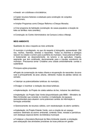 ● Investir em ciclofaixas e bicicletários;
● Captar recursos federais e estaduais para construção de conjuntos
habitacionais;
● Ampliar Programas como Cheque Reforma e Cheque Moradia;
● Criar programa de habitação (construção de casas populares e doação de
lotes as famílias mais carentes);
● Construção do Centro Administrativo de Campos Lindos e Marajó.
–
MEIO AMBIENTE
Qualidade de vida e respeito ao meio ambiente
O município é privilegiado, no que diz respeito à hidrografia, apresentando 256
nos, riachos, ribeirões, veredas e nascentes. Todos os ribeirões e córregos
nascem na cidade e correm para a periferia do município. Esse potencial hídrico
é fundamental ao desenvolvimento do turismo e da agricultura irrigada,
segmente que tem contribuído decisivamente para o impulso econômico do
município. Precisamos tornar Cristalina uma cidade ambientalmente correta e
sustentável.
Principais ações propostas:
●Projeto de conservação de matas ciliares e recuperação de nascentes da zona
rural e principalmente da zona urbana, ofertando mudas de plantas nativas do
cerrado;
● Valorizar as potencialidades turísticas do município;
● Divulgar e incentivar a visitação das áreas turísticas;
● Implementação do Projeto de coleta seletiva de lixo, inclusive lixo eletrônico;
● Implantação do Projeto Sala Verde (disponibilizado pelo MMA – Ministério de
Meio Ambiente) que consiste no incentivo à implantação de espaços
socioambientais para atuarem como potenciais centras de informação e
formação ambiental;
● Gerenciamento de recursos sólidos, com reestruturação do aterro sanitário;
● Implantação do Projeto Estante Verde, com a criação de um espaço
exclusivo destinado ao acervo ambiental, contendo livras, revistas e periódicos
com destaque especiai dentro da biblioteca municipal;
● Fortalecer a Secretaria Municipal de Meio Ambiente visando a orientação
para adequação das atividades produtivas às boas práticas em gestão
 