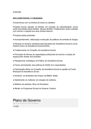 ambiental.
–
INCLUSÃO SOCIAL E CIDADANIA
Compromisso com os direitos de todos os cidadãos
Proteção Social, atenção às famílias em situação de vulnerabilidade social,
serão prioridades dessa Gestão. Nossas famílias Cristalinenses serão cuidadas
com carinho e respeito aos seus direitos básicos.
Principais ações propostas:
● Acompanhamento, elaboração e execução de políticas de combate às drogas;
● Adequar os serviços prestados pela Secretaria de Assistência Social à Lei do
Sistema Único de Assistência Social (SUAS);
● Fortalecimento do Conselho de Assistência Social;
● Promoção de oficinas de capacitação profissional nos bairros e criação de
espaço para vendas dos produtos;
● Planejamento estratégico da Política de Assistência Social;
● Fóruns permanentes das politicas do SUAS com capacitações;
● Participação efetiva do Conselho de Assistência Social na gestão do Fundo
Municipal de Assistência Social;
● Incentivar as atividades dos Grupos da Melhor Idade;
● Atendimento às mulheres em situação de violência;
● Melhoria da estrutura física da Secretaria;
● Manter os Programas Sociais do Governo Federal.
Plano de Governo
Seg, 12 de Abril de 2010 15:03 Administrador
 