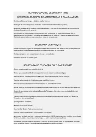 PLANO DE GOVERNO GESTÃO 2017 - 2020
SECRETARIA MUNICIPAL DE ADMINISTRAÇÃO E PLANEJAMENTO
Revisão do Plano de Cargos e Salários dos Servidores;
Promoção de concurso público,diante das necessidades da administração pública;
Assegurar a prestação de serviços municipais relativos à sua área de competência de acordo com as
diretrizes do programa de governo;
Desenvolver,de maneira estruturada com as outras Secretarias,as ações relacionadas com o
planejamento,a formulação,a normatização e a execução de políticas e planos de desenvolvimento
Municipal,relacionados às suas respectivas áreas de competência;
SECRETARIA DE FINANÇAS
Reestruturação dos órgãos de arrecadação de tributos municipais com melhoria das instalações físicas,
capacitação de servidores e aquisição de novos equipamentos de informática;
Realizar campanha com o objetivo de melhorar a arrecadação;
Orientar e fiscalizar as contribuições.
SECRETARIA DE EDUCAÇÃO, CULTURA E ESPORTE
Ônibus para faculdade com subsídio de 50%;
Ônibus que passará na Vila Graciosa para transporte dos alunos até os colégios;
Viabilizar verbas para ampliação do CMEI, para ampliação de vagas,para as crianças;
Viabilizar a iluminação do Estádio Municipal José Elias Pereira;
Viabilizar a colocação de alambrados no estádio do Jardim Bandeirantes;
Buscar apoio do Legislativo e recursos parlamentares para construção de um CMEI em São Sebastião;
Cursos de aperfeiçoamento na área de Educação Física para diferentes áreas,contratação de mais
profissionais;
Trabalho integral com crianças no contra turno no esporte agregado a grade;aprovar na Câmara de
Vereadores com amparo legal;
Apoiar gincanas escolares;
Apoiar o contra turno escolar;
Casa familiar Getúlio Prati,vamos incentivar;
Oferecer acesso à informática:computadores nas escolas;
Aprimorar o cardápio que hoje é oferecido nas escolas e CMEIS que contam com produtos como:frutas,
verduras,massas e inserir novos itens no que se refere à alimentação saudável;
Incentivar e apoiar as práticas esportivas e culturais do município em todas as modalidades,incluindo
times amadores,clubes e associações culturais e tradicionais do município;
 