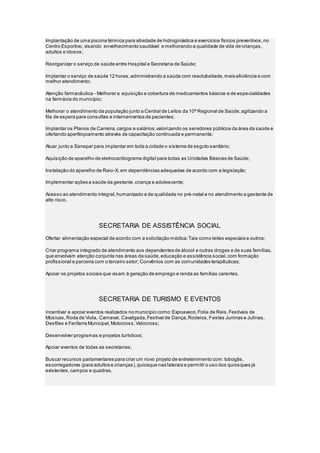 Implantação de uma piscina térmica para atividade de hidroginástica e exercícios físicos preventivos,no
Centro Esportivo, visando envelhecimento saudável e melhorando a qualidade de vida de crianças,
adultos e idosos;
Reorganizar o serviço de saúde entre Hospital e Secretaria de Saúde;
Implantar o serviço de saúde 12 horas,administrando a saúde com resolutividade,mais eficiência e com
melhor atendimento;
Atenção farmacêutica - Melhorar a aquisição e cobertura de medicamentos básicos e de especialidades
na farmácia do município;
Melhorar o atendimento da população junto a Central de Leitos da 10ª Regional de Saúde,agilizando a
fila de espera para consultas e internamentos de pacientes;
Implantar os Planos de Carreira,cargos e salários,valorizando os servidores públicos da área da saúde e
ofertando aperfeiçoamento através de capacitação continuada e permanente;
Atuar junto a Sanepar para implantar em toda a cidade o sistema de esgoto sanitário;
Aquisição de aparelho de eletrocardiograma digital para todas as Unidades Básicas de Saúde;
Instalação do aparelho de Raio-X, em dependências adequadas de acordo com a legislação;
Implementar ações a saúde da gestante,criança e adolescente;
Acesso ao atendimento integral,humanizado e de qualidade no pré-natal e no atendimento a gestante de
alto risco.
SECRETARIA DE ASSISTÊNCIA SOCIAL
Ofertar alimentação especial de acordo com a solicitação médica;Tais como leites especiais e outros;
Criar programa integrado de atendimento aos dependentes de álcool e outras drogas e de suas famílias,
que envolvam atenção conjunta nas áreas da saúde,educação e assistência social,com formação
profissional e parceria com o terceiro setor; Convênios com as comunidades terapêuticas;
Apoiar os projetos sociais que visam à geração de emprego e renda as famílias carentes.
SECRETARIA DE TURISMO E EVENTOS
incentivar e apoiar eventos realizados no município como:Expoaveco,Folia de Reis,Festivais de
Músicas,Roda de Viola, Carnaval, Cavalgada,Festival de Dança,Rodeios,Festas Juninas e Julinas,
Desfiles e Fanfarra Municipal,Motocross,Velocross;
Desenvolver programas e projetos turísticos;
Apoiar eventos de todas as secretarias;
Buscar recursos parlamentares para criar um novo projeto de entretenimento com:tobogãs,
escorregadores (para adultos e crianças),quiosque nas laterais e permitir o uso dos quiosques já
existentes,campos e quadras.
 