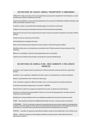 SECRETARIA DE VIAÇÃO, OBRAS, TRANSPORTE E URBANISMO
CASCALHO, fazer permuta ou troca com agricultores que possuem cascalho em hora/máquina,ou outro
benefício que melhor se adeque ao produtor;
Calçamento poliédrico,buscar emenda parlamentar e recursos junto ao Ministério do Meio Ambiente, para
todas as estradas urbanas e rurais;
Incentivar e apoiar o cascalhamento e terraplanagem nos aviários a custo baixo;
Viabilizar recursos para construção de pontos de ônibus para toda a população;
Segurança rural,buscar mais segurança para a área rural junto ao governo estadual e aumentar o efetivo
policial;
Ampliar a frota de máquinas e caminhões;
Acessibilidade das calçadas e das vias;
Atuar junto à Sanepar para implantar em toda a cidade o sistema de esgoto sanitário;
Viabilizar verbas para a construção de uma academia da 3ªidade e parquinho para crianças na Vila
Graciosa;
Melhorar a sinalização,contendo informações úteis para os motoristas;
Captar recursos federais para realizar construção de conjuntos habitacionais.
SECRETARIA DE AGRICULTURA, MEIO AMBIENTE E RECURSOS
HÍDRICOS
Incentivar e criar programa para os pequenos e médios produtores e dar apoio técnico a agricultura
familiar;
Incentivar, criar e organizar o abatedouro de aves, para o uso de pequenos e médios produtores;
Apoiar a cooperativa de ervas medicinais,Gran Lago;
Criar, incentivar e organizar a fábrica de ração, para o uso dos pequenos e médios produtores;
Parceria da Secretaria da Agricultura e conselho - EMATER;
Patrulha Rural,melhorar o programa da patrulha rural,rever os valores da hora/máquina;
Resolver os problemas do lençol freático.Para isso,buscar local adequado para:cemitério,pátio de
máquinas e usina de asfalto;
Readequar os poços artesianos das comunidades que estão sem funcionar de maneira correta;
ACMR - Associação de Catadores de Material Reciclável,dar todo o amparo e apoio necessário;
COPERMAIS - TULHA, incentivar os pequenos agricultores para que possam investir em plantações de
hortifrúti e produtos orgânicos.Eles serão os fornecedores de produtos para a Tulha fortalecendo assim
as famílias e o comércio local,que não precisará buscar tais produtos fora do município;
APIVECO - Incentivar os pequenos apicultores a fazerem parte da associação.Bem como ofertar curso;
APEVE - Ampliar o programa inseminação e qualificar os técnicos para melhor atendimento dos
agricultores usuários;
 