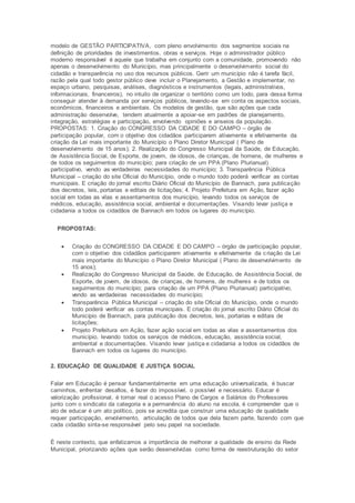 modelo de GESTÃO PARTICIPATIVA, com pleno envolvimento dos segmentos sociais na
definição de prioridades de investimentos, obras e serviços. Hoje o administrador público
moderno responsável é aquele que trabalha em conjunto com a comunidade, promovendo não
apenas o desenvolvimento do Município, mas principalmente o desenvolvimento social do
cidadão e transparência no uso dos recursos públicos. Gerir um município não é tarefa fácil,
razão pela qual todo gestor público deve incluir o Planejamento, a Gestão e implementar, no
espaço urbano, pesquisas, análises, diagnósticos e instrumentos (legais, administrativos,
informacionais, financeiros), no intuito de organizar o território como um todo, para dessa forma
conseguir atender à demanda por serviços públicos, levando-se em conta os aspectos sociais,
econômicos, financeiros e ambientais. Os modelos de gestão, que são ações que cada
administração desenvolve, tendem atualmente a apoiar-se em padrões de planejamento,
integração, estratégias e participação, envolvendo opiniões e anseios da população.
PROPOSTAS: 1. Criação do CONGRESSO DA CIDADE E DO CAMPO – órgão de
participação popular, com o objetivo dos cidadãos participarem ativamente e efetivamente da
criação da Lei mais importante do Município o Plano Diretor Municipal ( Plano de
desenvolvimento de 15 anos); 2. Realização do Congresso Municipal da Saúde, de Educação,
de Assistência Social, de Esporte, de jovem, de idosos, de crianças, de homens, de mulheres e
de todos os seguimentos do município; para criação de um PPA (Plano Plurianual)
participativo, vendo as verdadeiras necessidades do município; 3. Transparência Pública
Municipal – criação do site Oficial do Município, onde o mundo todo poderá verificar as contas
municipais. E criação do jornal escrito Diário Oficial do Município de Bannach, para publicação
dos decretos, leis, portarias e editais de licitações; 4. Projeto Prefeitura em Ação, fazer ação
social em todas as vilas e assentamentos dos município, levando todos os serviços de
médicos, educação, assistência social, ambiental e documentações. Visando levar justiça e
cidadania a todos os cidadãos de Bannach em todos os lugares do município.
PROPOSTAS:
 Criação do CONGRESSO DA CIDADE E DO CAMPO – órgão de participação popular,
com o objetivo dos cidadãos participarem ativamente e efetivamente da criação da Lei
mais importante do Município o Plano Diretor Municipal ( Plano de desenvolvimento de
15 anos);
 Realização do Congresso Municipal da Saúde, de Educação, de Assistência Social, de
Esporte, de jovem, de idosos, de crianças, de homens, de mulheres e de todos os
seguimentos do município; para criação de um PPA (Plano Plurianual) participativo,
vendo as verdadeiras necessidades do município;
 Transparência Pública Municipal – criação do site Oficial do Município, onde o mundo
todo poderá verificar as contas municipais. E criação do jornal escrito Diário Oficial do
Município de Bannach, para publicação dos decretos, leis, portarias e editais de
licitações;
 Projeto Prefeitura em Ação, fazer ação social em todas as vilas e assentamentos dos
município, levando todos os serviços de médicos, educação, assistência social,
ambiental e documentações. Visando levar justiça e cidadania a todos os cidadãos de
Bannach em todos os lugares do município.
2. EDUCAÇÃO DE QUALIDADE E JUSTIÇA SOCIAL
Falar em Educação é pensar fundamentalmente em uma educação universalizada, é buscar
caminhos, enfrentar desafios, é fazer do impossível, o possível e necessário. Educar é
valorização profissional, é tornar real o acesso Plano de Cargos e Salários do Professores
junto com o sindicato da categoria e a permanência do aluno na escola, é compreender que o
ato de educar é um ato político, pois se acredita que construir uma educação de qualidade
requer participação, envolvimento, articulação de todos que dela fazem parte, fazendo com que
cada cidadão sinta-se responsável pelo seu papel na sociedade.
É neste contexto, que enfatizamos a importância de melhorar a qualidade de ensino da Rede
Municipal, priorizando ações que serão desenvolvidas como forma de reestruturação do setor
 