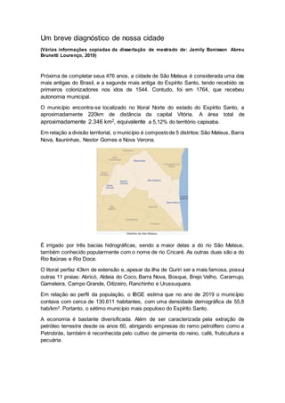 Um breve diagnóstico de nossa cidade
(Várias informações copiadas da dissertação de mestrado de: Jamily Bonisson Abreu
Brunetti Lourenço, 2019)
Próxima de completar seus 476 anos, a cidade de São Mateus é considerada uma das
mais antigas do Brasil, e a segunda mais antiga do Espírito Santo, tendo recebido os
primeiros colonizadores nos idos de 1544. Contudo, foi em 1764, que recebeu
autonomia municipal.
O município encontra-se localizado no litoral Norte do estado do Espírito Santo, a
aproximadamente 220km de distância da capital Vitória. A área total de
aproximadamente 2.346 km2, equivalente a 5,12% do território capixaba.
Em relação a divisão territorial, o município é compostode 5 distritos:São Mateus, Barra
Nova, Itauninhas, Nestor Gomes e Nova Verona.
É irrigado por três bacias hidrográficas, sendo a maior delas a do rio São Mateus,
também conhecido popularmente com o nome de rio Cricaré. As outras duas são a do
Rio Itaúnas e Rio Doce.
O litoral perfaz 43km de extensão e, apesar da ilha de Guriri ser a mais famosa, possui
outras 11 praias: Abricó, Aldeia do Coco, Barra Nova, Bosque, Brejo Velho, Caramujo,
Gameleira, Campo Grande, Oitizeiro, Ranchinho e Urussuquara.
Em relação ao perfil da população, o IBGE estima que no ano de 2019 o município
contava com cerca de 130.611 habitantes, com uma densidade demográfica de 55,8
hab/km². Portanto, o sétimo município mais populoso do Espírito Santo.
A economia é bastante diversificada. Além de ser caracterizada pela extração de
petróleo terrestre desde os anos 60, abrigando empresas do ramo petrolífero como a
Petrobrás, também é reconhecida pelo cultivo de pimenta do reino, café, fruticultura e
pecuária.
 
