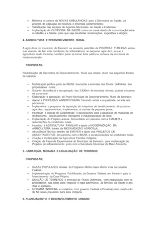 Reforma e compra de NOVAS AMBULÂNCIAS para a Secretaria de Saúde, via
projetos de captação de recursos e emendas parlamentares;
 Valorização das equipes de Agentes Municipais de Saúde e Endemias;
 Implantação da OUVIDORIA DA SAÚDE como um canal aberto de comunicação entre
o cidadão e a Saúde, para que seja recebidas reclamações, sugestões e elogios;
4. AGRICULTURA E DESENVOLVIMENTO RURAL
A agricultura no município de Bannach se ressente pela falta de POLÍTICAS PÚBLICAS sérias,
que venham de fato criar condições de sobrevivência ao pequeno agricultor, já que a
agricultura tendo incentivo também pode se tornar forte potência na base da economia do
nosso município.
PROPOSTAS:
Revitalização da Secretaria de Desenvolvimento Rural que deverá atuar nas seguintes frentes
de trabalho:
 Mobilização política junto ao INCRA buscando a emissão dos Títulos Definitivos das
propriedades rurais;
 Garantir assistência e recuperação dos 3.820km de estradas vicinais, pontes e bueiros
na zona rural;
 Elaboração e aprovação do Plano Municipal de Desenvolvimento Rural de Bannach;
 Apoiar a PRODUÇÃO AGROPECUÁRIA trazendo renda e a qualidade de vida aos
produtores;
 Implementar o programa de aquisição de máquinas de beneficiamento de produtos
agrícolas, equipamentos, implementos, e tratores de pequeno porte;
 Incentivar a criação de Cooperativas e associações para a aquisição de máquinas de
resfriamento, processamento, transporte e industrialização de leite;
 Implantação do Projeto Lavoura Comunitária em parceria com a EMATER e
associações de produtores rurais;
 Incentivo à AGRICULTURA FAMILIAR e apoio a MODERNIZAÇÃO DA
AGRICULTURA través da MECANIZAÇÃO AGRÍCOLA;
 Assistência Técnica através da EMATER e apoio aos PROJETOS DE
ASSENTAMENTOS em parceria com o INCRA e as associações de produtores rurais.
 criação e implantação da Agricultura Familiar Indígena;
 Criação da Fazenda Experimental do Município de Bannach, para implantação de
Projetos de reflorestamento junto com a Secretaria Municipal de Meio Ambiente
5. HABITAÇÃO, MORADIA E LEGALIZAÇÃO DE TERRENOS
PROPOSTAS:
 CASAS POPULARES através do Programa Minha Casa Minha Vida do Governo
Federal;
 Implementação do Programa Pró-Moradia do Governo Federal em Bannach para o
financiamento da Casa Própria;
 DOAÇÃO DE TERRENOS e emissão de Títulos Definitivos, com negociação com os
proprietários das áreas para negociar a legal patrimonial, às famílias da cidade e das
vilas e agrovilas.
 MORADIA INDIGENA e convênios com governo Federal e Estadual para construção
de 50 casas populares para área indígena.
6. PLANEJAMENTO E DESENVOLVIMENTO URBANO
 