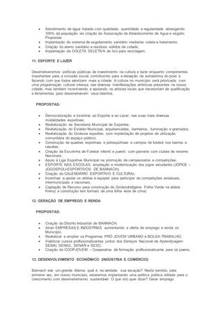  Atendimento de água tratada com qualidade, quantidade e regularidade abrangendo
100% da população via criação da Associação de Abastecimento de Agua e esgoto;
Propostas
 Implantação do sistema de esgotamento sanitário mediante coleta e tratamento;
 Criação do aterro sanitário e resíduos sólidos da cidade;
 Implantação da COLETA SELETIVA de lixo para reciclagem.
11. ESPORTE E LAZER
Desenvolveremos políticas públicas de investimento na cultura e lazer enquanto componentes
importantes para a inclusão social, contribuindo para a elevação da autoestima do povo e
fazendo com que todos valorizem mais a cidade. A cultura no município será priorizada, com
uma programação cultural intensa, nas diversas manifestações artísticas presentes na nossa
cidade, mas também incentivando e apoiando os artistas locais que necessitam de qualificação
e ferramentas para desenvolverem seus talentos.
PROPOSTAS:
 Democratização e incentivo ao Esporte e ao Lazer, nas suas mais diversas
modalidades esportivas;
 Revitalização da Secretaria Municipal de Esportes;
 Revitalização do Estádio Municipal, arquibancadas, banheiros, iluminação e gramados;
 Revitalização do Ginásios esportes, com implantação de projetos de utilização
comunitária do espaço público;
 Construção de quadras esportivas e poliesportivas e campos de futebol nos bairros e
nasvilas;
 Criação da Escolinha de Futebol infantil e juvenil, com parceria com clubes de renome
Nacionais;
 Apoio à Liga Esportiva Municipal na promoção de campeonatos e competições;
 ESPORTE NAS ESCOLAS: ampliação e modernização dos jogos estudantis (JOPEB –
JOGOSPOLI-ESPORTIVOS DE BANNACH);
 Criação do CALENDÁRIO ESPORTIVO E CULTURAL:
 Incentivar e apoiar os atletas e equipes para participar de competições estaduais,
intermunicipais e nacionais;
 Captação de Recurso para construção do GinásioIndígena Folha Verde na aldeia
Kreny( a construção tem formato de uma folha vista de cima)
12. GERAÇÃO DE EMPREGO E RENDA
PROPOSTAS:
 Criação do Distrito Industrial de BANNACH;
 Atrair EMPRESAS E INDÚSTRIAS aumentando a oferta de emprego e renda no
Município;
 Revitalizar e ampliar os Programas PRÓ JOVEM URBANO e BOLSA-TRABALHO;
 Viabilizar cursos profissionalizantes juntos dos Serviços Nacional de Aprendizagem
SENAI, SENAC, SENAR e SESC;
 Criação do COOPJOVEM – Cooperativa de formação profissionalizante para os jovens;
13. DESENVOLVIMENTO ECONÔMICO (INDÚSTRIA E COMÉRCIO)
Bannach vive um grande dilema: qual é, na verdade, sua vocação? Neste sentido, pela
primeira vez, em nosso município, estaremos implantando uma política pública voltada para o
crescimento com desenvolvimento sustentável. O que isto quer dizer? Gerar emprego
 