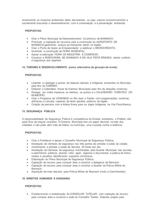 amenizando os impactos ambientais deles decorrentes, ou seja, crescer economicamente e
socialmente buscando o desenvolvimento com a conservação e a preservação ambiental.
PROPOSTAS:
 Criar o Plano Municipal de Desenvolvimento Econômico de BANNACH;
 Promover a captação de recursos para a construção do AEROPORTO DE
BANNACH,garantindo acesso ao transporte aéreo na região;
 Criar o Ponto de Apoio ao Empreendedor e viabilizar o MICROCRÉDITO;
 Incentivar a construção da FEIRA MUNICIPAL;
 Apoiar a realização FEIRA DA INDÚSTRIA E COMÉRCIO.
 Construir a RODOVIARIA DE BANNACH E DA VILA PISTA BRANCA, dando conforto
e segurança aos viajantes.
14. TURISMO E DESENVOLVIMENTO (como alternativa de geração de renda)
PROPOSTAS:
 Levantar e catalogar o acervo de belezas naturais e indígenas existentes no Município
para fins de TURISMO
 Elaborar o Calendário Anual de Eventos Municipais para fins de atrações turísticas;
 Divulgar, em mídia impressa, os eventos, os pontos e o CALENDÁRIO TURÍSTICO DO
MUNICÍPIO;
 Criar o Programa de VERANEIO no Rio Juari e Trairão com programações turísticas,
artísticas e culturais, capazes de atrair grandes públicos da região.
 Criação de parceria com a Aldeia Kreny para os Jogos Indígenas na Vila Pista Branca;
15. SEGURANÇA PÚBLICA
A responsabilidade da Segurança Pública é competência do Estado, entretanto, o Prefeito não
pode ficar de braços cruzados. O Governo Municipal tem um papel decisivo na vida dos
cidadãos e não pode abrir mão de liderar no município, uma cruzada contra a violência.
PROPOSTAS:
 Criar e Fortalecer e apoiar o Conselho Municipal de Segurança Pública;
 Instalação de câmeras de segurança nos três pontos de entrada e saída da cidade,
 monitorando a entrada e saída de veículos 24 horas por dia;
 Instalação de Câmeras de segurança monitoradas pela Guarda Municipal, nas escolas
e patrimônios públicos, visando inibir, vigiar, registrar e documentar a prática de furtos,
roubos e assaltos, identificando supostos criminosos;
 Elaboração do Plano Municipal de Segurança Pública;
 Captação de recurso para comprar área e construir a delegacia de Bannach:
 Captação de recurso para comprar área e construir a Quartel da Policia Militar de
Bannach;
 Aquisição de mais veículos para Policia Militar de Bannach (moto e Caminhonete)
16. DIREITOS HUMANOS E CIDADANIA
PROPOSTAS:
 Fortalecimento e revitalização do CONSELHO TUTELAR, com captação de recurso
para comprar área e construir a sede do Conselho Tutelar. Elaborar projeto para
 