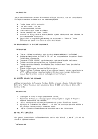 PROPOSTAS:
Criação da Secretaria de Cultura e do Conselho Municipal de Cultura, que terá como objetivo
buscar prioritariamente a consecução dos seguintes projetos:
 Cultura Viva e o Ponto de Cultura;
 Criar a CASA DA CULTURA;
 Oficinas artísticas e culturais;
 FEIRA DO LIVRO e do ARTESANATO;
 Festival de Música e a Virada Cultural;
 Viabilizar um espaço onde os artistas possam expor e comercializar seus trabalhos, de
modo permanente e organizado;
 Restauração da Biblioteca Pública Municipal de Bannach, e criação do Onibus
Biblioteca que levará livros, filmes e cultura a zona rural.
20. MEIO AMBIENTE E SUSTENTABILIDADE
PROPOSTAS:
 Criação do Plano Municipal do Meio Ambiente e Desenvolvimento Sustentável;
 Ampliação da cobertura de COLETA DE LIXO em todos os bairros da cidade e da vila
Pista Branca e Pintolandia;
 Programa CIDADE VERDE: plantio de árvores nas ruas e terrenos particulares.
 Fortalecimento da Secretaria Municipal de Meio Ambiente;
 Fortalecimento do Conselho Municipal de Meio Ambiente e do Fundo Municipal de
Meio Ambiente;
 Criação do Congresso Municipal de Meio Ambiente;
 Criação do Plano Ambiental Mineral do Município de Bannach, que em parceria com a
UFPA e UEPA, analisar e catalogar cada minério dentro do município de Bannach,
visando fazer o controle social da exploração mineral no futuro;
21. GESTÃO AMBIENTAL URBANA
Viabilizar a implantação do Programa Resíduos Sólidos Urbanos e Gestão Ambiental Urbana
do Governo Federal financiado com recursos da Caixa, BNDES e emendas do Orçamento
Geral da União.
PROPOSTAS:
 Elaboração do Plano Municipal de Resíduos Sólidos;
 Tratamento de Resíduos Sólidos (lixo) com a implantação do Galpão de Triagem e
incentivo à cooperativa de catadores;
 Gestão Ambiental com despoluição das fontes de águas e mananciais urbanos;
 Aquisição de VEÍCULOS PRÓPRIOS COLETORES DE LIXO com recursos próprios e
em convênio com os governos estadual e federal.
 Criação do Aterro Sanitário Municipal em Bannach e na vila Pista Branca.
22. VILA PISTA BRANCA
Para garantir o crescimento e o desenvolvimento da Vila Pista Branca, LUCINEIA OLIVEIRA 15
propõe as seguintes medidas:
PROPOSTAS:
 