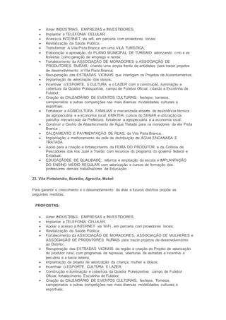  Atrair INDÚSTRIAS, EMPRESAS e INVESTIDORES;
 Implantar a TELEFONIA CELULAR;
 Acesso à INTERNET via wifi, em parceria com provedores locais;
 Revitalização da Saúde Pública;
 Transformar A Vila Pista Branca em uma VILA TURÍSTICA;
 Elaboração e aprovação do PLANO MUNICIPAL DE TURISMO valorizando o rio e as
florestas como geração de emprego e renda;
 Fortalecimento da ASSOCIAÇÃO DE MORADORES e ASSOCIAÇÃO DE
PRODUTORES RURAIS, criando uma ampla frente de entidades para trazer projetos
de desenvolvimento a Vila Pista Branca;
 Recuperação das ESTRADAS VICINAIS que interligam os Projetos de Assentamentos;
 Implantação de valorização dos idosos;
 Incentivar o ESPORTE, a CULTURA e o LAZER com a construção, iluminação e
cobertura da Quadra Poliesportiva; campo de Futebol Oficial; criando a Escolinha de
Futebol;
 Criação do CALENDÁRIO DE EVENTOS CULTURAIS: festejos, torneios,
campeonatos e outras competições nas mais diversas modalidades culturais e
esportivas;
 Fortalecer a AGRICULTURA FAMILIAR e mecanizada através de assistência técnica
da agropecuária e a economia local; EMATER, cursos do SENAR e utilização da
patrulha mecanizada da Prefeitura; fortalecer a agropecuária e a economia local;
 Construir o Centro de Abastecimento de Água Tratado para os moradores da vila Pista
Branca ;
 CALÇAMENTO E PAVIMENTAÇÃO DE RUAS, da Vila Pista Branca;
 Implantação e melhoramento da rede de distribuição de ÁGUA ENCANADA E
TRATADA.
 Apoio para a criação e fortalecimento da FEIRA DO PRODUTOR e da Colônia de
Pescadores dos rios Juari e Trairão com recursos do programa do governo federal e
Estadual.
 EDUCAÇÃODE DE QUALIDADE: reforma e ampliação da escola e IMPLANTAÇÃO
DO ENSINO MÉDIO REGULAR com valorização e cursos de formação dos
professores demais trabalhadores da Educação;
23. Vila Pintolandia, Baratão, Agrovila, Mabel
Para garantir o crescimento e o desenvolvimento da vilas e futuros distritos propõe as
seguintes medidas.
PROPOSTAS:
 Atrair INDÚSTRIAS, EMPRESAS e INVESTIDORES;
 Implantar a TELEFONIA CELULAR;
 Apoiar o acesso à INTERNET via WiFi , em parceria com provedores locais;
 Revitalização da Saúde Pública;
 Fortalecimento da ASSOCIAÇÃO DE MORADORES, ASSOCIAÇÃO DE MULHERES e
ASSOCIAÇÃO DE PRODUTORES RURAIS para trazer projetos de desenvolvimento
ao Distrito;
 Recuperação das ESTRADAS VICINAIS da região e criação do Projeto de valorização
do produtor rural, com programas de represas, aberturas de estradas e incentivo a
pecuária e a bacia leiteira;
 Implantação de projeto de valorização da criança, mulher e idosos;
 Incentivar o ESPORTE, CULTURA E LAZER;
 Construção e iluminação e cobertura da Quadra Poliesportiva; campo de Futebol
Oficial; fortalecimento Escolinha de Futebol;
 Criação do CALENDÁRIO DE EVENTOS CULTURAIS; festejos. Torneios,
campeonatos e outras competições nas mais diversas modalidades culturais e
esportivas;
 