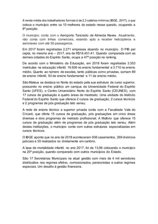 A renda média dos trabalhadores formais é de 2,3 salários mínimos (IBGE, 2017), o que
coloca o município entre os 10 melhores do estado nesse quesito, ocupando a
8ª posição
O município conta com o Aeroporto Tancredo de Almeida Neves. Atualmente,
não conta com linhas comerciais, estando apto a receber helicópteros e
aeronaves com até 50 passageiros.
Em 2017 foram registradas 2.271 empresas atuando no município. O PIB per
capta, no mesmo ano – 2017, era de R$16.451,41. Quando comparada com as
demais cidades do Espírito Santo, ocupa a 47ª posição no ranking.
De acordo com o Ministério da Educação, em 2018 foram registradas 3.353
matrículas na educação infantil, 16.936 no ensino fundamental e 3.710 no ensino
médio. Quanto ao número de escolas, tanto públicas como privadas, somam 89
de ensino infantil, 93 de ensino fundamental e 11 de ensino médio.
São Mateus se destaca no Norte do estado pela sua estrutura de curso superior,
possuindo no ensino público um campus da Universidade Federal do Espírito
Santo (UFES), o Centro Universitário Norte do Espírito Santo (CEUNES), com
17 cursos de graduação e quatro áreas de mestrado; Uma unidade do Instituto
Federal do Espírito Santo que oferece 2 cursos de graduação, 2 cursos técnicos
e 2 programas de pós graduação lato sensu;
A rede de ensino técnico e superior privada conta com a Faculdade Vale do
Cricaré, que oferta 15 cursos de graduação, pós graduações em cinco áreas
diversas e dois programas de metrado profissional; A Multivix que oferece 15
cursos de graduação além de programas de pós graduação lato sensu; Além
destas instituições, o município conta com outras estruturas especializadas em
cursos técnicos.
O IBGE aponta que no ano de 2018 aconteceram 836 casamentos, 269 divórcios
judiciais e 55 realizados no diretamente em cartório.
A taxa de mortalidade infantil, no ano 2017, foi de 13,96 colocando o município
na 20ª posição, quando comparado com outros municípios do Estado.
São 17 Secretarias Municipais na atual gestão com mais de 4 mil servidores
distribuídos nos regimes efetivo, comissionados, pensionistas e outros regimes
especiais. Um desafio à gestão financeira.
 