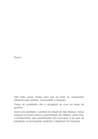 Promo
Olá! Falta pouco tempo para que se inicie as campanhas
eleitorais para prefeito, vice-prefeito e vereador.
Todos os candidatos têm a obrigação de criar um plano de
governo.
Como pré-candidato a prefeito da cidade de São Mateus, nessa
etapa do processo temos a oportunidade de melhorar ainda mais
o conhecimento das necessidades dos munícipes e de ouvir da
população as percepções positivas e negativas do município.
 