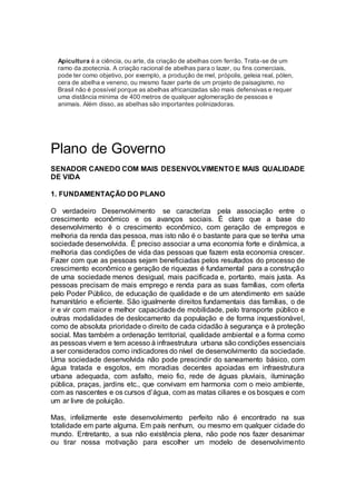 Apicultura é a ciência, ou arte, da criação de abelhas com ferrão. Trata-se de um
ramo da zootecnia. A criação racional de abelhas para o lazer, ou fins comerciais,
pode ter como objetivo, por exemplo, a produção de mel, própolis, geleia real, pólen,
cera de abelha e veneno, ou mesmo fazer parte de um projeto de paisagismo, no
Brasil não é possível porque as abelhas africanizadas são mais defensivas e requer
uma distância mínima de 400 metros de qualquer aglomeração de pessoas e
animais. Além disso, as abelhas são importantes polinizadoras.
Plano de Governo
SENADOR CANEDO COM MAIS DESENVOLVIMENTO E MAIS QUALIDADE
DE VIDA
1. FUNDAMENTAÇÃO DO PLANO
O verdadeiro Desenvolvimento se caracteriza pela associação entre o
crescimento econômico e os avanços sociais. É claro que a base do
desenvolvimento é o crescimento econômico, com geração de empregos e
melhoria da renda das pessoa, mas isto não é o bastante para que se tenha uma
sociedade desenvolvida. É preciso associar a uma economia forte e dinâmica, a
melhoria das condições de vida das pessoas que fazem esta economia crescer.
Fazer com que as pessoas sejam beneficiadas pelos resultados do processo de
crescimento econômico e geração de riquezas é fundamental para a construção
de uma sociedade menos desigual, mais pacificada e, portanto, mais justa. As
pessoas precisam de mais emprego e renda para as suas famílias, com oferta
pelo Poder Público, de educação de qualidade e de um atendimento em saúde
humanitário e eficiente. São igualmente direitos fundamentais das famílias, o de
ir e vir com maior e melhor capacidade de mobilidade, pelo transporte público e
outras modalidades de deslocamento da população e de forma inquestionável,
como de absoluta prioridade o direito de cada cidadão à segurança e à proteção
social. Mas também a ordenação territorial, qualidade ambiental e a forma como
as pessoas vivem e tem acesso à infraestrutura urbana são condições essenciais
a ser considerados como indicadores do nível de desenvolvimento da sociedade.
Uma sociedade desenvolvida não pode prescindir do saneamento básico, com
água tratada e esgotos, em moradias decentes apoiadas em infraestrutura
urbana adequada, com asfalto, meio fio, rede de águas pluviais, iluminação
pública, praças, jardins etc., que convivam em harmonia com o meio ambiente,
com as nascentes e os cursos d’água, com as matas ciliares e os bosques e com
um ar livre de poluição.
Mas, infelizmente este desenvolvimento perfeito não é encontrado na sua
totalidade em parte alguma. Em país nenhum, ou mesmo em qualquer cidade do
mundo. Entretanto, a sua não existência plena, não pode nos fazer desanimar
ou tirar nossa motivação para escolher um modelo de desenvolvimento
 