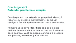 Concierge MVP
Entender problema e solução
Concierge, no contexto de empreendedorismo, é
rodar o seu produto manualmente, como um
serviço, a fim de aprender e construir a coisa certa.
!
Primeiro você deve identificar se o seu cliente
realmente tem aquele problema que você levantou.
Caso positivo, você começa a construir o produto
aos poucos, validando junto com ele.
 