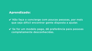 Aprendizado:
!
✔ Não faça o concierge com poucas pessoas, por mais
que seja difícil encontrar gente disposta a ajudar.
!
✔ Se for um modelo pago, dê preferência para pessoas
completamente desconhecidas.
 