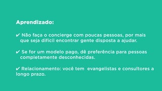 Aprendizado:
!
✔ Não faça o concierge com poucas pessoas, por mais
que seja difícil encontrar gente disposta a ajudar.
!
✔ Se for um modelo pago, dê preferência para pessoas
completamente desconhecidas.
!
✔ Relacionamento: você tem evangelistas e consultores a
longo prazo.
 