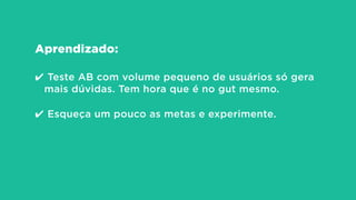 Aprendizado:
!
✔ Teste AB com volume pequeno de usuários só gera
mais dúvidas. Tem hora que é no gut mesmo.
!
✔ Esqueça um pouco as metas e experimente.
 