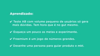 Aprendizado:
!
✔ Teste AB com volume pequeno de usuários só gera
mais dúvidas. Tem hora que é no gut mesmo.
!
✔ Esqueça um pouco as metas e experimente.
!
✔ Freemium é um jogo de números grandes.
 
✔ Desenhe uma persona para guiar produto e mkt.
 