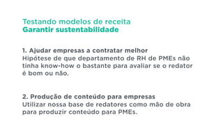Testando modelos de receita
Garantir sustentabilidade
1. Ajudar empresas a contratar melhor
Hipótese de que departamento de RH de PMEs não
tinha know-how o bastante para avaliar se o redator
é bom ou não.
!
!
2. Produção de conteúdo para empresas
Utilizar nossa base de redatores como mão de obra
para produzir conteúdo para PMEs.
 