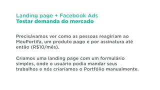 Landing page + Facebook Ads
Testar demanda do mercado
Precisávamos ver como as pessoas reagiriam ao
MeuPortifa, um produto pago e por assinatura até
então (R$10/mês).
!
Criamos uma landing page com um formulário
simples, onde o usuário podia mandar seus
trabalhos e nós criaríamos o Portfólio manualmente.
 