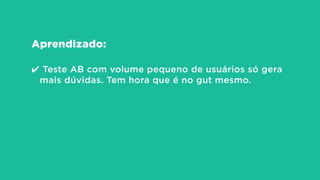 Aprendizado:
!
✔ Teste AB com volume pequeno de usuários só gera
mais dúvidas. Tem hora que é no gut mesmo.
 