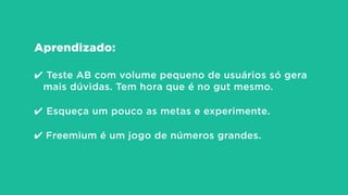 Aprendizado:
!
✔ Teste AB com volume pequeno de usuários só gera
mais dúvidas. Tem hora que é no gut mesmo.
!
✔ Esqueça um pouco as metas e experimente.
!
✔ Freemium é um jogo de números grandes.
 