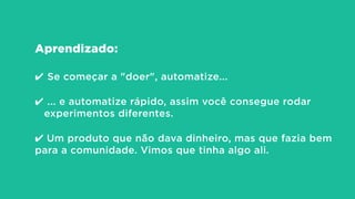 Aprendizado:
!
✔ Se começar a "doer", automatize...
!
✔ ... e automatize rápido, assim você consegue rodar
experimentos diferentes.
!
✔ Um produto que não dava dinheiro, mas que fazia bem
para a comunidade. Vimos que tinha algo ali.
 