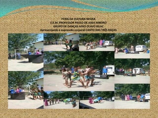 FEIRA DA CULTURA NEGRA
E.E.M. PROFESSOR PAULO DE ASSIS RIBEIRO
GRUPO DE DANÇAS AFRO OLAVO BILAC
Apresentando a expressão corporal CANTO DAS TRÊS RAÇAS
 