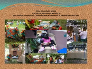 FEIRA DA CULTURA NEGRA
E.M. NOSSA SENHORA DE NAZARETH
Aqui trabalhei com os alunos a importância de se manter vivo as tradições da cultura afro.
 
