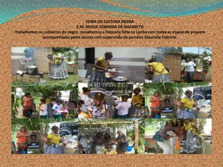 .
FEIRA DA CULTURA NEGRA
E.M. NOSSA SENHORA DE NAZARETH
Trabalhamos as culinárias do negro, ressaltamos a Feijoada feita na Lenha com todas as etapas de preparo
acompanhadas pelos alunos com supervisão da parceira Glauciele Fabrício.
 