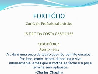 PORTFÓLIO
Currículo Profissional artístico
ISIDRO DA COSTA CASSILHAS
SEROPÉDICA
Agosto - 2013
A vida é uma peça de teatro que não permite ensaios.
Por isso, cante, chore, dance, ria e viva
intensamente, antes que a cortina se feche e a peça
termine sem aplausos.
(Charles Chaplin)
 