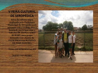 V FEIRA CULTURAL
DE SEROPÉDICA
Feira da cultura negra
realizada pela Prefeitura
Municipal de Seropédica em
parceria com a UFRRJ. Tive a
honra de participar com o
GRUPO DE DANÇA AFRO
RURART, meu grupo
formado com alunos da
E.E.M.PROFESSOR PAULO
DE ASSIS RIBEIRO.
TEMA DA APRESENTAÇÃO
“NAVIO NEGREIRO”
 