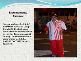 Meu momento
Carnaval
Sou carnavalesco do G.R.B.C
UNIÃO DA PONTE de Campo
Grande/RJ. Desde de 2006
coordenando e desenvolvendo
os enredos da mesma. A partir
de 2014, também estarei como
carnavalesco do G.R.E.S.
GARRAS DO TIGRE de Nova
Iguaçú/RJ.
 