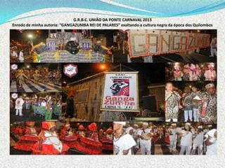 G.R.B.C. UNIÃO DA PONTE CARNAVAL 2013
Enredo de minha autoria: “GANGAZUMBA REI DE PALARES” exaltando a cultura negra da época dos Quilombos
 