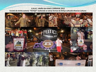 G.R.B.C. UNIÃO DA PONTE CARNAVAL 2012
Enredo de minha autoria: “FEITIÇO” exaltando as várias formas de feitiço cultuado diversas culturas
 