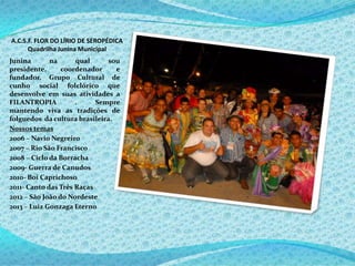 A.C.S.F. FLOR DO LÍRIO DE SEROPÉDICA
Quadrilha Junina Municipal
Junina na qual sou
presidente, coordenador e
fundador. Grupo Cultural de
cunho social folclórico que
desenvolve em suas atividades a
FILANTROPIA . Sempre
mantendo viva as tradições de
folguedos da cultura brasileira.
Nossos temas
2006 – Navio Negreiro
2007 – Rio São Francisco
2008 – Ciclo da Borracha
2009- Guerra de Canudos
2010- Boi Caprichoso
2011- Canto das Três Raças
2012 – São João do Nordeste
2013 – Luiz Gonzaga Eterno
 