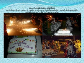 A.C.S.F. FLOR DO LÍRIO DE SEROPÉDICA
Arraiá do km 40 com a guerra de espadas de pólvora, Arraia do Parque União e Nossa festa de aniversário
realizada junto ao “povão” no Arraia Seropédica.
 