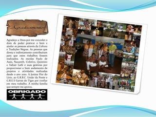 Agradeço a Deus por me conceder o
dom de poder praticar o bem e
ajudar as pessoas através da Cultura
e Tradições Negras. As pessoas que
direta e indiretamente contribuíram
para que estes trabalhos fossem
realizados. As escolas Paulo de
Assis, Nazareth, Coletivo, Quintino
e Valtair Gabi e suas gestoras por
proporcionar o bom andamento de
projetos e atividades realizadas
desde o ano 2010. À Junina Flor do
Lírio, ao G.R.B.C. União da Ponte e
G.R.E.S Garras do Tigre por confiar
em meu trabalho. À minha família
que sempre me apoiou.
 