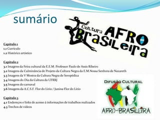 sumário
Capítulo 1
1.1 Currículo
1.2 Histórico artístico
Capítulo 2
3.1 Imagens da Feira cultural da E.E.M. Professor Paulo de Assis Ribeiro
3.2 Imagens da Culminância de Projeto da Cultura Negra da E.M.Nossa Senhora de Nazareth
3.3 Imagens da V Mostra da Cultura Negra de Seropédica
3.4 Imagens do Dia da Cultura da UFRRJ
3.5 Imagens do carnaval
3.6 Imagens da A.C.S.F. Flor do Lírio / Junina Flor do Lírio
Capítulo 3
4.1 Endereços e links de acesso à informações de trabalhos realizados
4.3 Trechos de vídeos
 