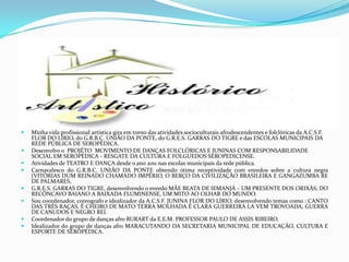  Minha vida profissional artística gira em torno das atividades socioculturais afrodescendentes e folclóricas da A.C.S.F.
FLOR DO LÍRIO, do G.R.B.C. UNIÃO DA PONTE, do G.R.E.S. GARRAS DO TIGRE e das ESCOLAS MUNICIPAIS DA
REDE PÚBLICA DE SEROPÉDICA.
 Desenvolvo o PROJÉTO MOVIMENTO DE DANÇAS FOLCLÓRICAS E JUNINAS COM RESPONSABILIDADE
SOCIAL EM SEROPÉDICA - RESGATE DA CULTURA E FOLGUEDOS SEROPEDICENSE.
 Atividades de TEATRO E DANÇA desde o ano 2011 nas escolas municipais da rede pública.
 Carnavalesco do G.R.B.C. UNIÃO DA PONTE obtendo ótima receptividade com enredos sobre a cultura negra
(VITÓRIAS DUM REINADO CHAMADO IMPÉRIO, O BERÇO DA CIVILIZAÇÃO BRASILEIRA E GANGAZUMBA RE
DE PALMARES,
 G.R.E.S. GARRAS DO TIGRE, desenvolvendo o enredo MÃE BEATA DE IEMANJÁ – UM PRESENTE DOS ORIXÁS; DO
RECÔNCAVO BAIANO A BAIXADA FLUMINENSE, UM MITO AO OLHAR DO MUNDO.
 Sou coordenador, coreografo e idealizador da A.C.S.F. JUNINA FLOR DO LÍRIO, desenvolvendo temas como : CANTO
DAS TRÊS RAÇAS, É CHEIRO DE MATO TERRA MOLHADA É CLARA GUERREIRA LA VEM TROVOADA, GUERRA
DE CANUDOS E NEGRO REI.
 Coordenador do grupo de danças afro RURART da E.E.M. PROFESSOR PAULO DE ASSIS RIBEIRO.
 Idealizador do grupo de danças afro MARACUTANDO DA SECRETARIA MUNICIPAL DE EDUCAÇÃO, CULTURA E
ESPORTE DE SEROPÉDICA.
 