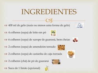 INGREDIENTES 
 
 400 ml de gelo (mais ou menos uma forma de gelo) 
 4 colheres (sopa) de leite em pó 
 6 colheres (sopa) de xarope de guaraná, bem cheias 
 2 colheres (sopa) de amendoim torrado 
 2 colheres (sopa) de castanha de caju torrada 
 2 colheres (chá) de pó de guaraná 
 Suco de 1 limão (opcional) 
 