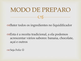 MODO DE PREPARO 
 
Bater todos os ingredientes no liquidificador 
Esta é a receita tradicional, a ela podemos 
acrescentar vários sabores: banana, chocolate, 
açaí e outros 
 Seja Feliz  
 
