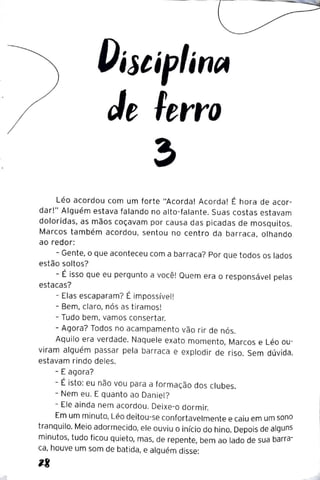 OíltíplíntA
Je lerro
Léo acordou com um forte "Acorda! Acorda! É hora de acor-
dar!" Alguém estava falando no alto-falante. Suas costas estavam
doloridas, as mãos coçavam por causa das picadas de mosquitos.
Marcos também acordou, sentou no centro da barraca, olhando
ao redor:
- Gente, o que aconteceu com a barraca? Por que todos os lados
estão soltos?
- É isso que eu pergunto a você! Quem era o responsável pelas
estacas?
- Elas escaparam? É impossível!
- Bem, claro, nós as tiramos!
- Tudo bem, vamos consertar.
- Agora? Todos no acampamento vão rir de nós.
Aquilo era verdade. Naquele exato momento, Marcos e Léo ou-
viram alguém passar pela barraca e explodir de riso. Sem dúvida,
estavam rindo deles.
- E agora?
- É isto: eu não vou para a formação dos clubes.
- Nem eu. E quanto ao Daniel?
- Ele ainda nem acordou. Deixe-o dormir.
Em um minuto, Léo deitou-se confortavelmente e caiu em um sono
tranquilo. Meio adormecido, ele ouviu o início do hino. Depois de alguns
minutos, tudo ficou quieto, mas, de repente, bem ao lado de sua barra-
ca, houve um som de batida, e alguém disse:
 