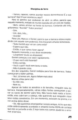 Disciplina de ferro
- Vamos, rapazes, vamos acordar nossos dorminhocos! É a sua
barraca? Ops! O que aconteceu aqui?
Para os garotos que acabaram de abrir os olhos, parecia que,
naquele momento, metade do mundo explodia em um coro de risadas.
- Bem, vamos alinhar na frente da barraca. Contando até três,
gritaremos: "Acorde!" Todos prontos?
- Sim.
- Um, dois, três...
- Acorde!
Para Léo, Marcos e Daniel, parecia que a barraca estava explo-
dindo com aquele som poderoso. Eles trocaram olhares temerosos.
- Toda manhã aqui vai ser como esta?
- Espero que não.
- Então, o que vamos fazer agora?
Naquele momento, a voz disse novamente:
- Levantem! Vocês se atrasaram!
Daniel começou a se vestir rapidamente.
- O que você está fazendo?
- Estou saindo.
- Você o quê? Você nem lavou o rosto.
- Não é grande coisa.
Em dez segundos, Daniel rastejou para fora da barraca. Todos
começaram a bater palmas.
- Yes! Já temos um. Agora faltam mais dois!
Marcos olhou para Léo:
- Eu não vou.
- Nem eu.
Apesar de todos os assobios e do barulho, ninguém saiu da
barraca. Inesperadamente, várias mãos fortes começaram a pu-
xar os sacos de dormir para fora. Não havia mais nada a fazer;
então, eles cobriram a cabeça, não querendo que ninguém visse
seus rostos sonolentos. Em um momento, estavam na grama, e a
voz acima deles disse:
- Ok, não queremos envergonhar nossos amigos. Acho que eles
estão definitivamente acordados e amanhã tenho 100% de certeza
que eles se juntarão a nós. E hoje todos nós vamos ajudá-los a arru-
mar a barraca.
 