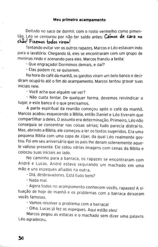 Meu primeiro acampamento
Deitado no saco de dormir, com o rosto vermelho como pimen-
tão, Léo se censurou por não ter saído antes: CaírWos de t.a"a "'º
ehão! Fiz..erWos todos "i"erW!
Tentando evitar ver os outros rapazes, Marcos e Léo estavam indo
para o lavatório. Chegando lá, eles se encontraram com um grupo de
meninas rindo e acenando para eles. Marcos franziu a testa:
- Que engraçado! Dormimos demais, e daí?
- Elas podem rir, se quiserem.
Na hora do café da manhã, os garotos viram um belo banco e deci-
diram ocupá-lo até o fim do acampamento. Marcos tentou gravar suas
iniciais nele.
- Você acha que alguém vai ver?
- Não custa tentar. De qualquer forma, devemos reivindicar o
lugar, e este banco é o que precisamos.
A parte espiritual da reunião começou após o café da manhã.
Marcos acabou esquecendo a Bíblia, então Daniel e Léo tiveram que
compartilhar a deles. Oassunto era determinação. Primeiro, Léo não
conseguia se concentrar nas coisas sérias; tudo parecia distraí-lo.
Mas, abrindo a Bíblia, ele começou a ler os textos sugeridos. Era uma
pequena Bíblia com uma capa de zíper, da qual Léo realmente gos-
tou. Foi em seu aniversário que os pais lhe deram solenemente aque-
le valioso presente. Ele colou várias imagens com cenas da Bíblia e
colocou suas iniciais ao lado.
No caminho para a barraca, os rapazes se encontraram com
André e Lucas. André estava segurando um machado em uma
mão e uns espeques afiados na outra.
- Olá, desbravadores. Está tudo bem?
- Nada mal.
- Agora todos no acampamento conhecem vocês, rapazes! A si-
tuação de hoje de manhã e os problemas com a barraca deixaram
vocês famosos.
- Vamos resolver o problema com a barraca!
- Olha, Lucas já fez os espeques. Aqui estão eles!
Marcos pegou as estacas e o machado sem dizer uma palavra.
Léo agradeceu.
 