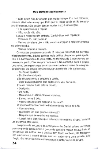 Meu primeiro acampamento
- Tudo bem! Não brinquem por muito tempo. Em dez minutos,
teremos atividades em grupo. Pelo que vi, todos vocês estão em gru-
pos diferentes. Não ousem tentar mudar isso; é uma regra.
- E se quebrarmos a regra?
- Não, vocês não vão.
Lucas e André foram embora. Daniel disse aos rapazes:
- Veremos. Eu não quero ir.
- Vamos lá - disse Léo. - Não vamos estragar o relacionamento
no primeiro dia.
- Vamos montar a barraca.
Os rapazes passaram cerca de 15 minutos mexendo na barraca.
Inesperadamente, alguns garotos mais velhos chegaram para ajudá-
-los, e a barraca ficou do jeito certo. As meninas do Clube Aurora es-
tavam por perto. Elas sempre riam muito. No caminho para o grupo,
Léo notou uma garota que amarrou uma corda em torno de um gran-
de pinheiro. Ela estava tentando puxar a parte de trás da barraca.
- Oi. Posso ajudar?
- Sim! Muito obrigada.
Léo se aproximou e segurou a corda.
- Você puxa o máximo que puder, e eu vou dar o nó.
Em um minuto, tudo estava pronto.
- Obrigada.
- De nada.
- Meu nome é Letícia. Somos vizinhos.
- E meu nome é Léo.
- Vocês conseguiram montar a barraca?
O sorriso desapareceu imediatamente do rosto de Léo.
- Conseguimos.
- Que bom! Em que grupo você está?
- Naquele que se reunirá no mastro.
- Legal! Isso significa que estamos no mesmo grupo. Vamos!
Já estamos atrasados.
No ponto de encontro do acampamento, Daniel estava correndo
para ª grande tenda onde o grupo da terceira região estava indo se
encontrar. Ele notou Léo e Letícia. Um tanto confuso, ele tropeçou
e_
m ~m ~ronco e quase deixou cair um caderno e uma caneta. Léo
f1ng1u nao notar Daniel e correu para se juntar a ele no grupo.
~,_
 